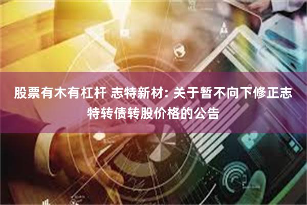 股票有木有杠杆 志特新材: 关于暂不向下修正志特转债转股价格的公告