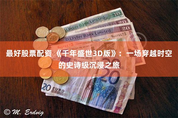 最好股票配资 《千年盛世3D版》：一场穿越时空的史诗级沉浸之旅