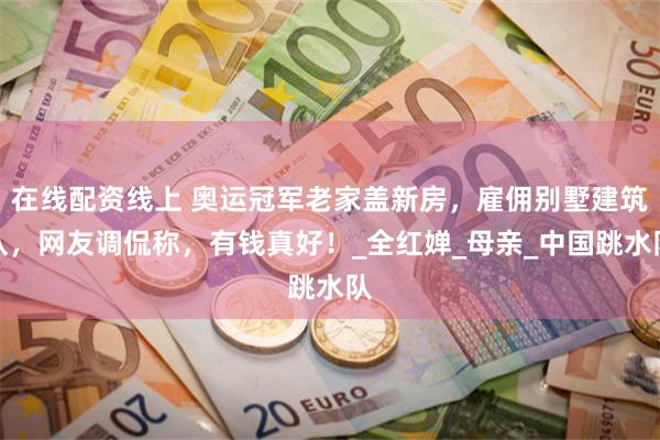 在线配资线上 奥运冠军老家盖新房，雇佣别墅建筑队，网友调侃称，有钱真好！_全红婵_母亲_中国跳水队