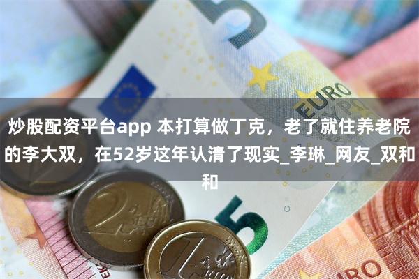 炒股配资平台app 本打算做丁克，老了就住养老院的李大双，在52岁这年认清了现实_李琳_网友_双和