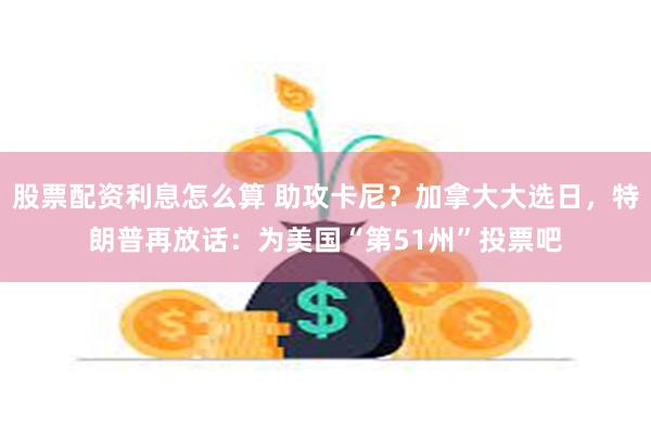 股票配资利息怎么算 助攻卡尼？加拿大大选日，特朗普再放话：为美国“第51州”投票吧