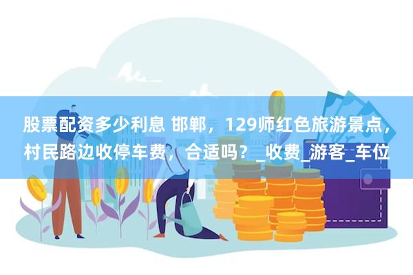股票配资多少利息 邯郸，129师红色旅游景点，村民路边收停车费，合适吗？_收费_游客_车位