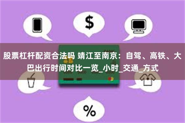 股票杠杆配资合法吗 靖江至南京：自驾、高铁、大巴出行时间对比一览_小时_交通_方式