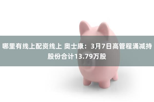 哪里有线上配资线上 奥士康：3月7日高管程涌减持股份合计13.79万股