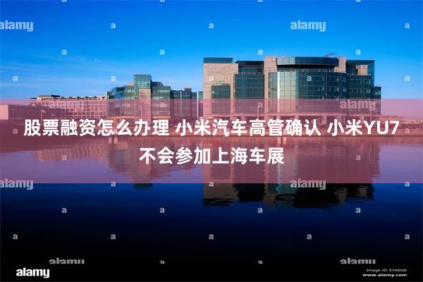 股票融资怎么办理 小米汽车高管确认 小米YU7不会参加上海车展