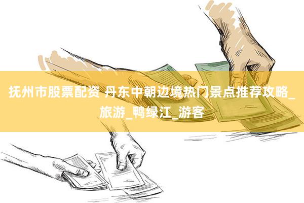 抚州市股票配资 丹东中朝边境热门景点推荐攻略_旅游_鸭绿江_游客