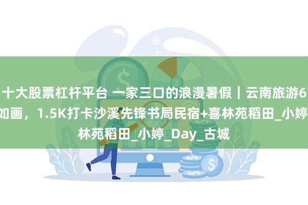十大股票杠杆平台 一家三口的浪漫暑假｜云南旅游6天5晚如诗如画，1.5K打卡沙溪先锋书局民宿+喜林苑稻田_小婷_Day_古城