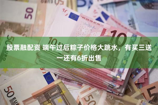 股票融配资 端午过后粽子价格大跳水，有买三送一还有6折出售