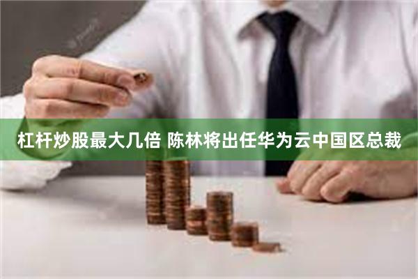 杠杆炒股最大几倍 陈林将出任华为云中国区总裁