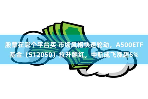 股票在哪个平台买 市场风格快速轮动，A500ETF基金（512050）拉升翻红，中航成飞涨超5%