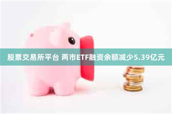 股票交易所平台 两市ETF融资余额减少5.39亿元