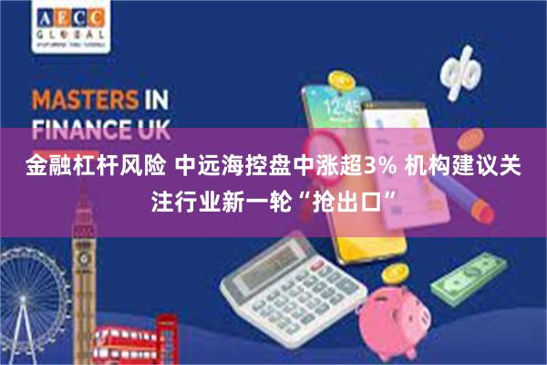 金融杠杆风险 中远海控盘中涨超3% 机构建议关注行业新一轮“抢出口”