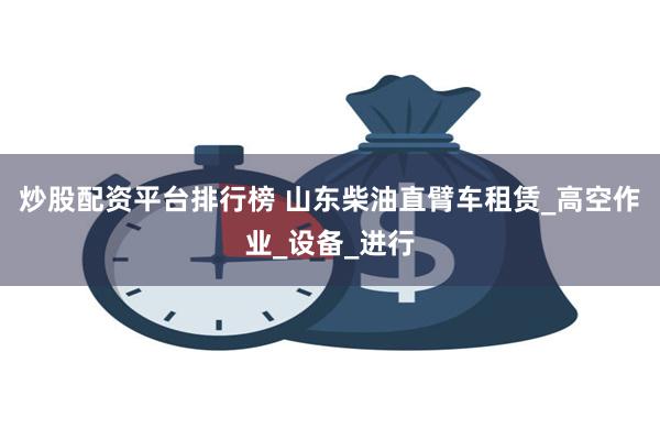 炒股配资平台排行榜 山东柴油直臂车租赁_高空作业_设备_进行