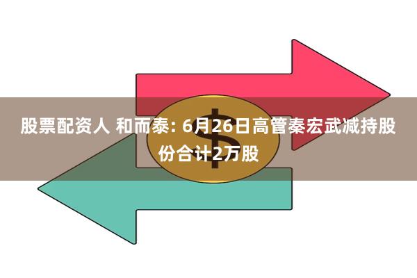 股票配资人 和而泰: 6月26日高管秦宏武减持股份合计2万股