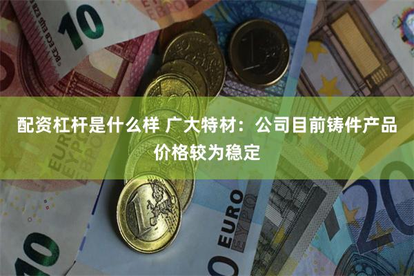 配资杠杆是什么样 广大特材：公司目前铸件产品价格较为稳定