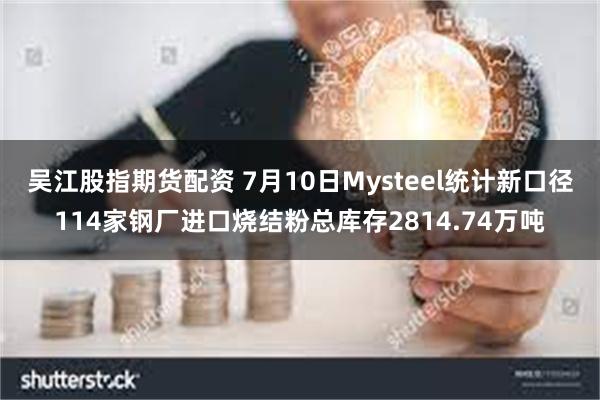 吴江股指期货配资 7月10日Mysteel统计新口径114家钢厂进口烧结粉总库存2814.74万吨