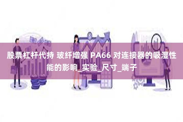 股票杠杆代持 玻纤增强 PA66 对连接器的吸湿性能的影响_实验_尺寸_端子