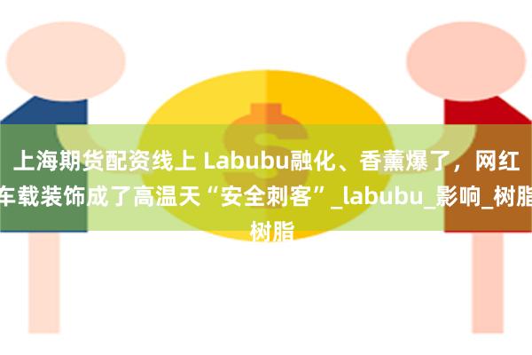 上海期货配资线上 Labubu融化、香薰爆了，网红车载装饰成了高温天“安全刺客”_labubu_影响_树脂