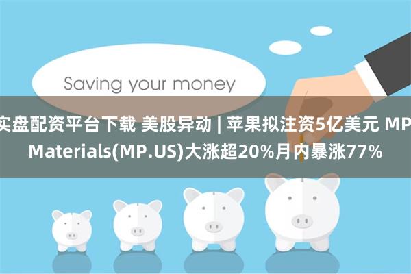 实盘配资平台下载 美股异动 | 苹果拟注资5亿美元 MP Materials(MP.US)大涨超20%月内暴涨77%