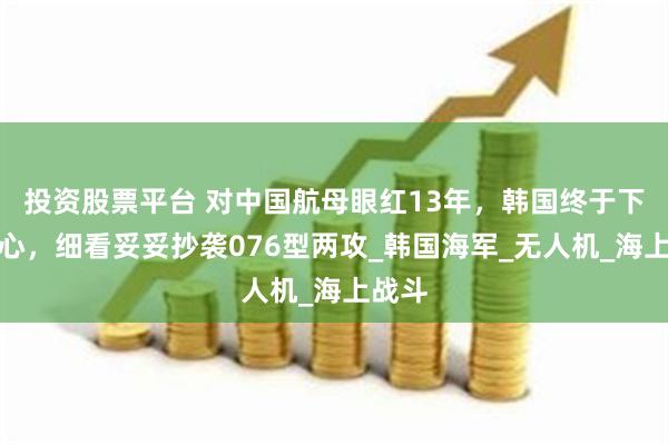 投资股票平台 对中国航母眼红13年，韩国终于下了决心，细看妥妥抄袭076型两攻_韩国海军_无人机_海上战斗