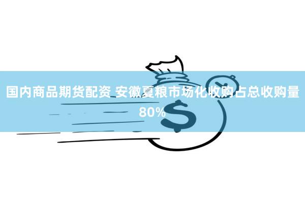 国内商品期货配资 安徽夏粮市场化收购占总收购量80%