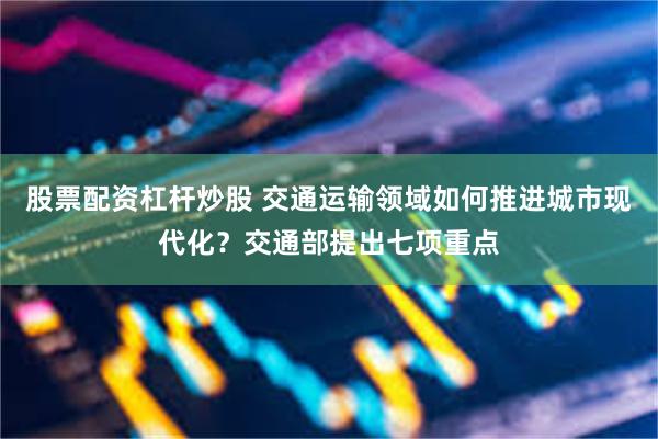 股票配资杠杆炒股 交通运输领域如何推进城市现代化？交通部提出七项重点