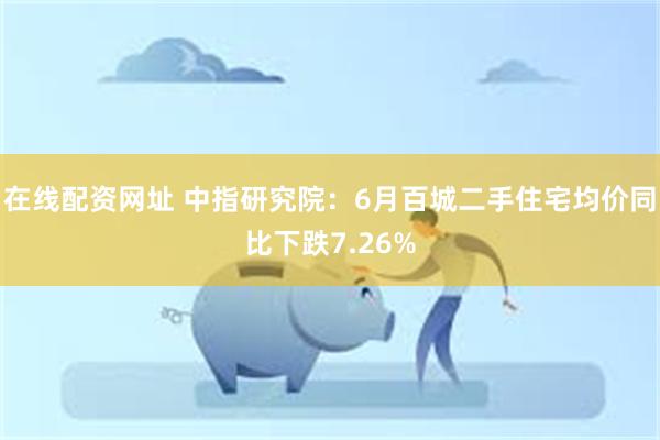 在线配资网址 中指研究院：6月百城二手住宅均价同比下跌7.26%