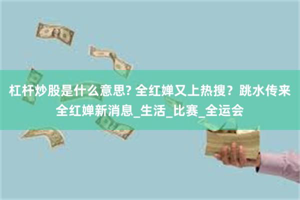 杠杆炒股是什么意思? 全红婵又上热搜？跳水传来全红婵新消息_生活_比赛_全运会