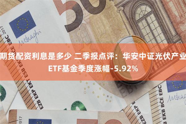 期货配资利息是多少 二季报点评：华安中证光伏产业ETF基金季度涨幅-5.92%