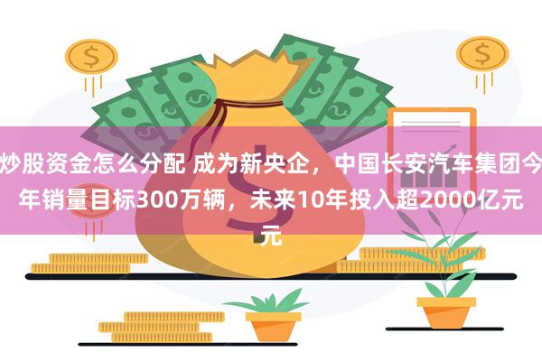 炒股资金怎么分配 成为新央企，中国长安汽车集团今年销量目标300万辆，未来10年投入超2000亿元