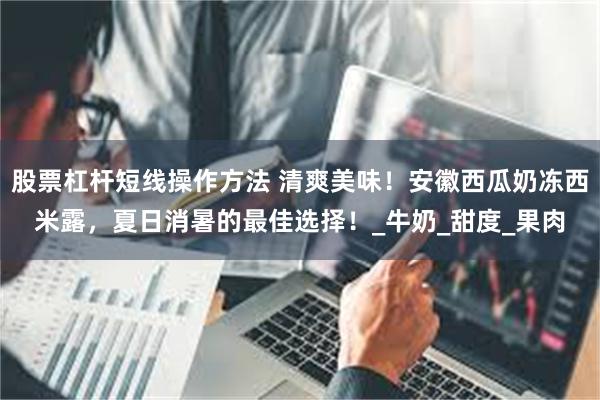 股票杠杆短线操作方法 清爽美味！安徽西瓜奶冻西米露，夏日消暑的最佳选择！_牛奶_甜度_果肉