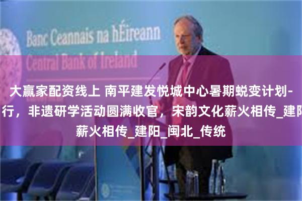 大赢家配资线上 南平建发悦城中心暑期蜕变计划-与非遗“童”行，非遗研学活动圆满收官，宋韵文化薪火相传_建阳_闽北_传统