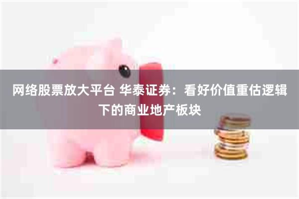 网络股票放大平台 华泰证券：看好价值重估逻辑下的商业地产板块