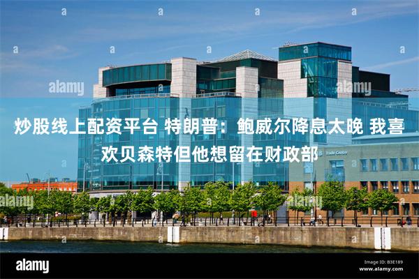 炒股线上配资平台 特朗普：鲍威尔降息太晚 我喜欢贝森特但他想留在财政部