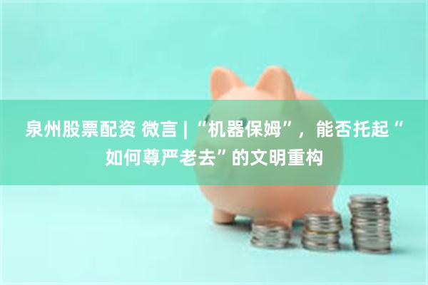 泉州股票配资 微言 | “机器保姆”，能否托起“如何尊严老去”的文明重构
