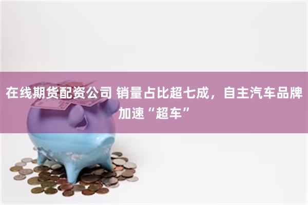 在线期货配资公司 销量占比超七成，自主汽车品牌加速“超车”