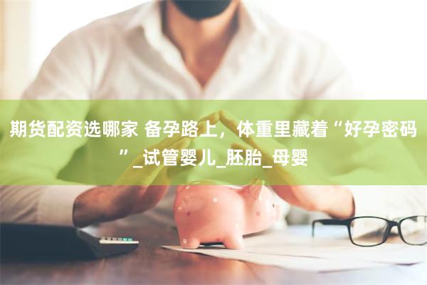 期货配资选哪家 备孕路上，体重里藏着“好孕密码”_试管婴儿_胚胎_母婴