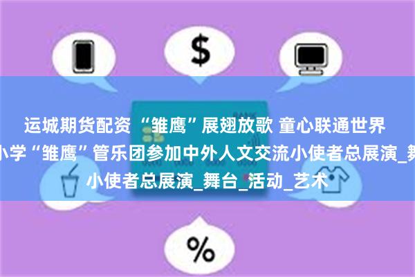 运城期货配资 “雏鹰”展翅放歌 童心联通世界 合肥市红星路小学“雏鹰”管乐团参加中外人文交流小使者总展演_舞台_活动_艺术