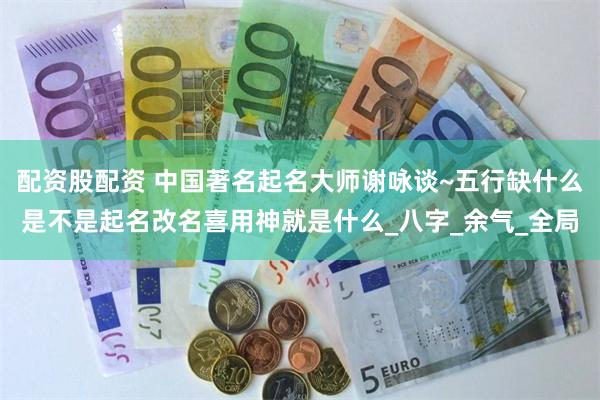 配资股配资 中国著名起名大师谢咏谈~五行缺什么是不是起名改名喜用神就是什么_八字_余气_全局