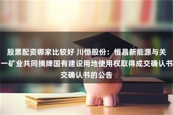 股票配资哪家比较好 川恒股份：恒昌新能源与关联方天一矿业共同摘牌国有建设用地使用权取得成交确认书的公告